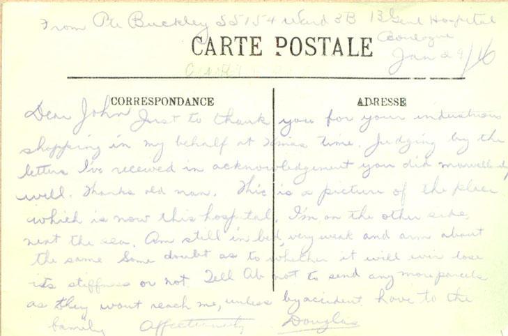 January 26, 1916, back
From Pte Buckley 55154 Ward 3B 13 Genl Hospital
Boulogue
Jan 29/16

Dear John

Just to thank you for your industrious shopping in my behalf at Xmas time. Judging by the letter s I've received in acknowledgement you did marvellously well. Thanks old man. This is a picture of the place which is now this hospital. I'm on the other side, next the sea. Am still in bed, very weak and am about the same Some doubt as to whether it will ever lose its stiffness or not. Tell Ab not...