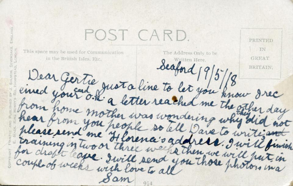 Seaford 19/5/18

Dear Gertie just a line to let you know I received your card o.k. a letter reached me the other day from home mother was wondering why they did not hear from you people so tell Dave to write; please send me Florence's address. I will finish training in two or three weeks then we will put in for draft leave. I will send you those photos in a couple of weeks with love to all
Sam