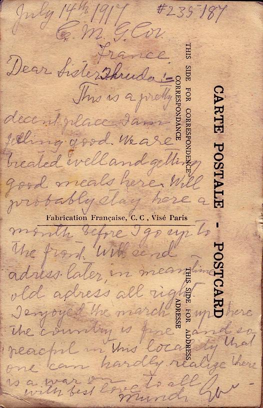 July 14th 1917
C.M.G.Cor
France

Dear Sister Thruda
This is a pretty decent place.  I am feeling good.  We are treated well and getting good meals here.  Will probably stay here a month before I go up to the front.  Will send address later, in meantime old address will all right.  I enjoyed the march up here.  The country is fine and so peaceful in this location that one can hardly realize there is a war on.  With best love to all,
Mundi