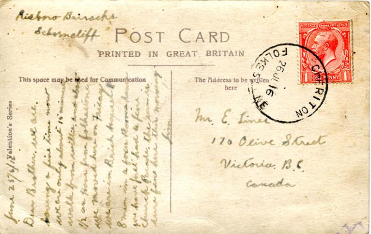 June 25 back. 
Risboro Barracks
Schorncliff
Mr. E. Lines
170 Olive Street
Victoria B.C. 
Canada
Dear Brother. we are having a fine time now we are only about 15 minutes walk from willie and about Â½ an Hour from folkstone we moved here on Friday we are in Brick houses 8 men in a foxes Room [?] we have just had a fine church Parade. The [?] is [?] first here this morning
Jim