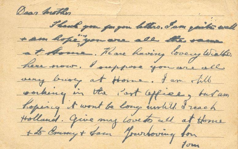 Dear mother
Thank you for your letters. I am quite well &amp; am hoping you are all the same at Home. We are having lovey weather here now. I suppose you are all very busy at Home. I am still working in the Post Office, but am hoping it wont be long untill I reach Holland. give my love to all at Home &amp; to Emmy &amp; Sam your loving Son
Tom