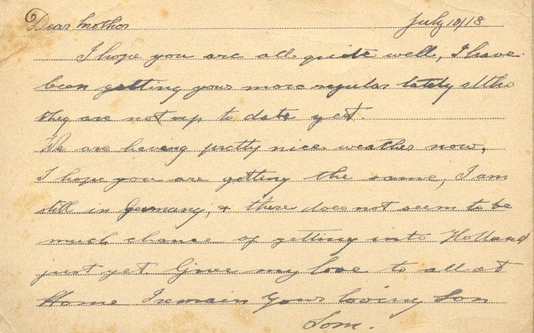 July 10/18
Dear mother
I hope you are all quite well, I have been getting yours more regular lately altho they are not up to date yet. 
We are having pretty nice weather now, I hope you are getting the same, I am still in Germany, &amp; there does not seem to be much chance of getting into Holland just yet. Give my love to all at Home I remain your loving Son
Tom.