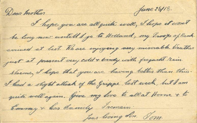 June 25/18.
Dear mother
I hope you are all quite well, I hope it wont be long now until I go to Holland, my Proof of Rank arrived at last. We are enjoying very miserable Weather just at present very cold &amp; windy with frequent rain storms, I hope that you are having better than this. I had a slight attack of the grippe last week, but I am quite well again. Give my love to all at Home &amp; to Emmy &amp; her family I remain
your loving Son. Tom.
