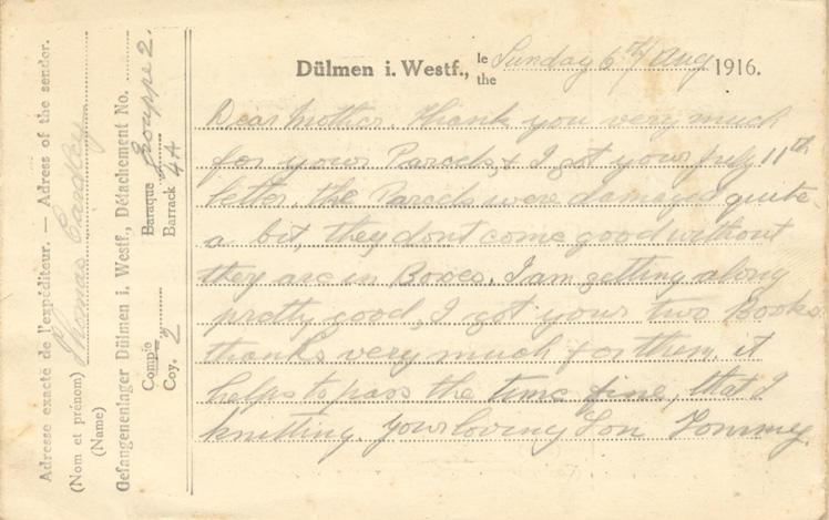 Sunday 6th/Aug 1916.
Dear mother. Thank you very much for your Parcels, 7 I got your July 11th letter. the Parcels were damaged quite a bit, they dont come good without they are in Boxes. I am getting along pretty good, I got your two Books thanks very much for them. it helps to pass the time fine, that &amp; knitting. your loving Son Tommy.