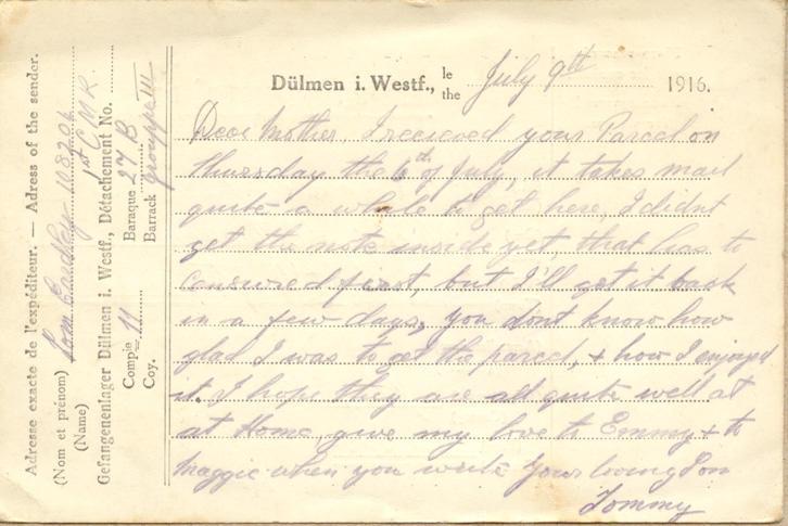 July 9th 1916.
Dear mother. I recieved your Parcel on Thursday the 6th of July, it takes mail quite a while to get here, I didnt get the note inside yet, that has to be censored first, but I'll get it back in a few days, you dont know how glad I was to get the parcel, &amp; how I enjoyed it. I hope they are all quite well at at Home give my love to Emmy &amp; to maggie when you write your loving Son 
Tommy