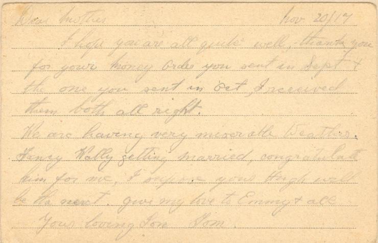 Nov 20/17
Dear mother
I hope you are all quite well, thank you for your money order you sent in Sept &amp; the one you send in Oct, I received them both all right. 
We are having very miserable Weather. Fancy Wally getting married, congratulate him for me, I suppose your Hugh will be the next. give my love to Emmy &amp; all 
your loving Son Tom.