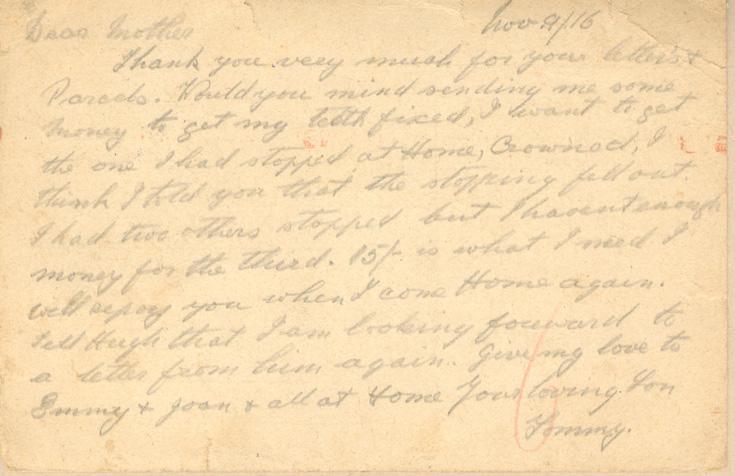 Nov. 9/16
Dear mother
Thank you very much for your letter's &amp; Parcels. Would you mind sending me some money to get my tooth fixed, I want to get the one I had stopped at Home, crowned, I think I told you that the stopping fell out. I had two others stopped but I havent enough money for the third. 15/- is what I need I will repay you when I come Home again. Tell Hugh that I am looking forward to a letter from hima gain. Give my love to Emmy &amp; Joan &amp; all at Home your loving Son
Tommy.