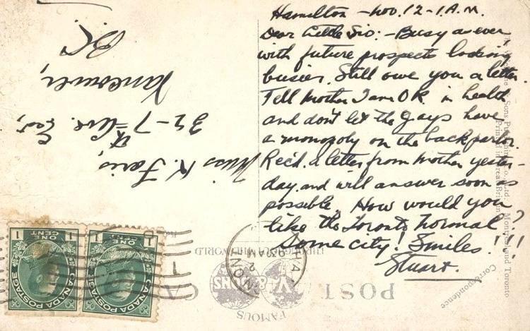 Hamilton Nov. 12 - 1 a.m

Dear Little Sid;
Busy as ever with future prospects looking busier.  Still owe you a letter.  Tell mother I am o.k. in health and don't let the guys have a monopoly on the back parlor.  Rec'd a letter from mother yesterday and will answer as soon as possible.  How would you like the Toronto normal?  Some city!  Smiles!!!

Stuart